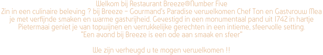 Welkom bij Restaurant Breeze@Number Five Zin in een culinaire beleving ? bij Breeze - Gourmand's Paradise verwelkomen Chef Ton en Gastvrouw Mea je met verfijnde smaken en warme gastvrijheid. Gevestigd in een monumentaal pand uit 1742 in hartje Pietermaai geniet je van topwijnen en verrukkelijke gerechten in een intieme, sfeervolle setting. "Een avond bij Breeze is een ode aan smaak en sfeer'' We zijn verheugd u te mogen verwelkomen !! 